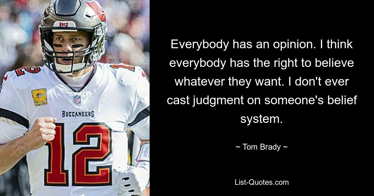 Everybody has an opinion. I think everybody has the right to believe whatever they want. I don't ever cast judgment on someone's belief system. — © Tom Brady