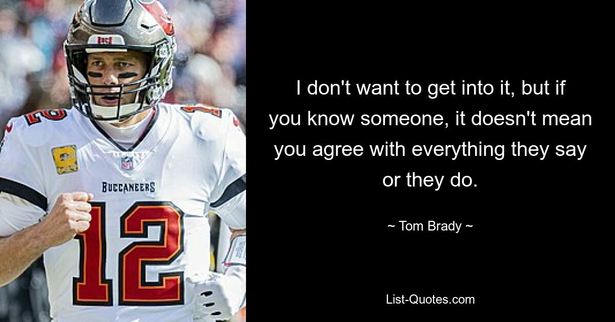 I don't want to get into it, but if you know someone, it doesn't mean you agree with everything they say or they do. — © Tom Brady