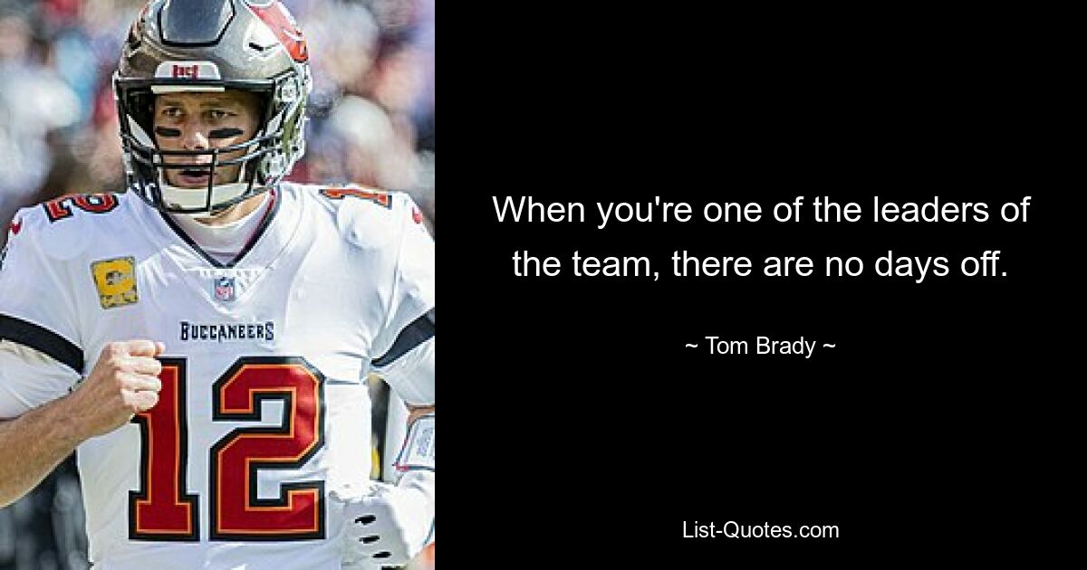 When you're one of the leaders of the team, there are no days off. — © Tom Brady