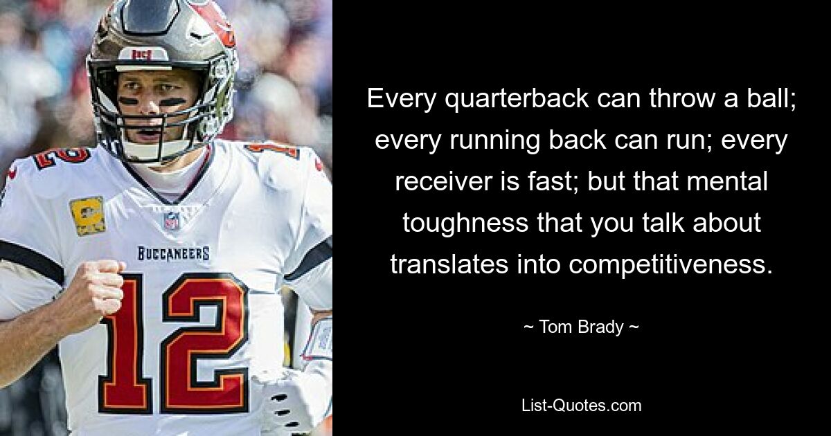 Every quarterback can throw a ball; every running back can run; every receiver is fast; but that mental toughness that you talk about translates into competitiveness. — © Tom Brady