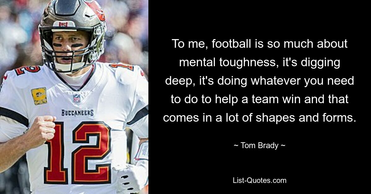 To me, football is so much about mental toughness, it's digging deep, it's doing whatever you need to do to help a team win and that comes in a lot of shapes and forms. — © Tom Brady