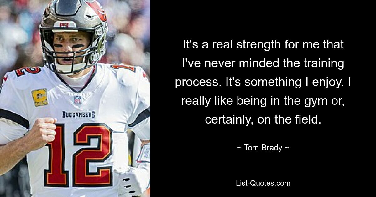 It's a real strength for me that I've never minded the training process. It's something I enjoy. I really like being in the gym or, certainly, on the field. — © Tom Brady