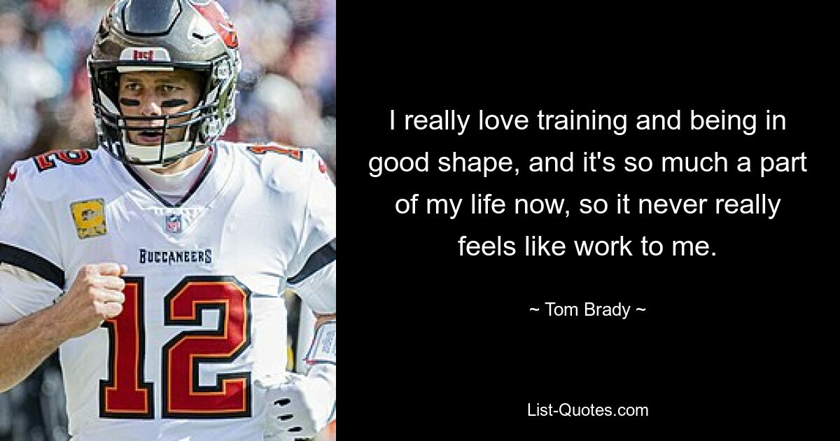 I really love training and being in good shape, and it's so much a part of my life now, so it never really feels like work to me. — © Tom Brady