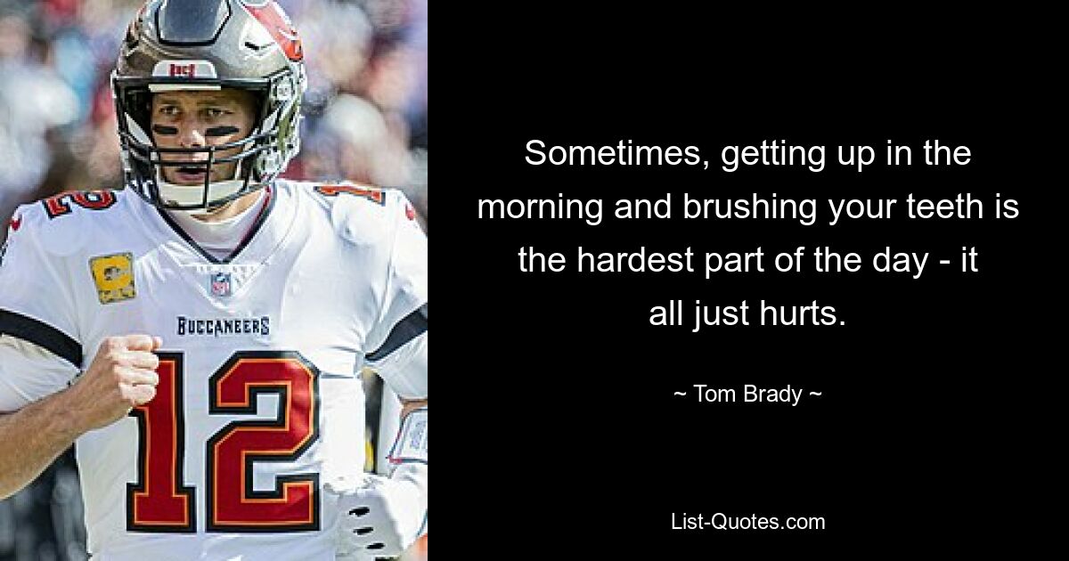 Sometimes, getting up in the morning and brushing your teeth is the hardest part of the day - it all just hurts. — © Tom Brady