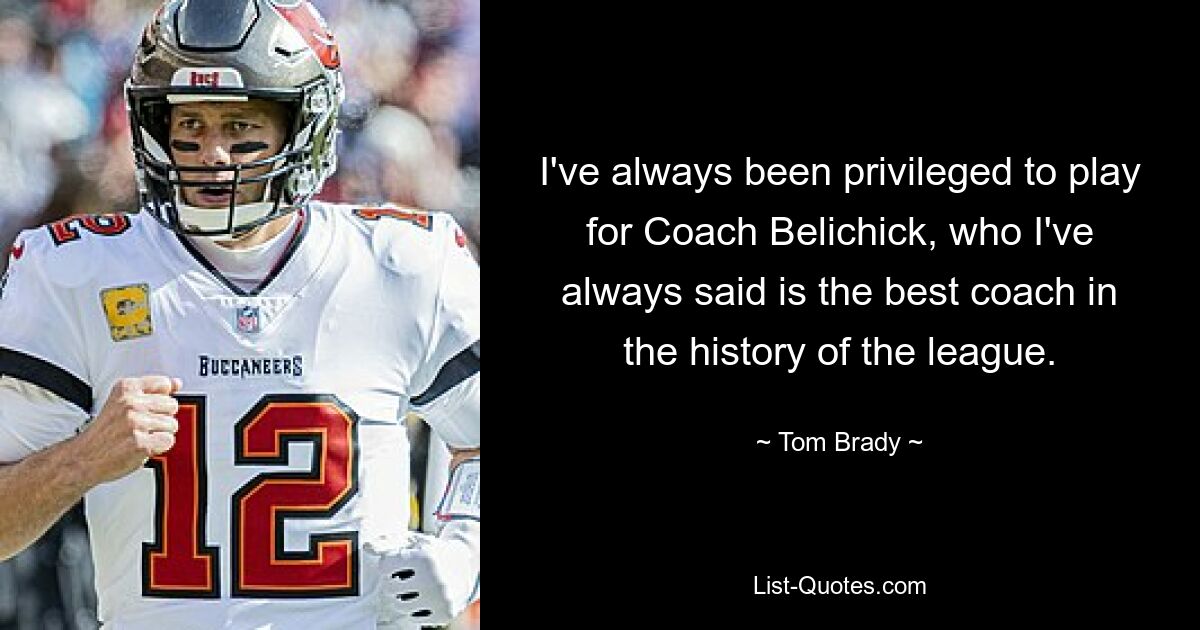 I've always been privileged to play for Coach Belichick, who I've always said is the best coach in the history of the league. — © Tom Brady