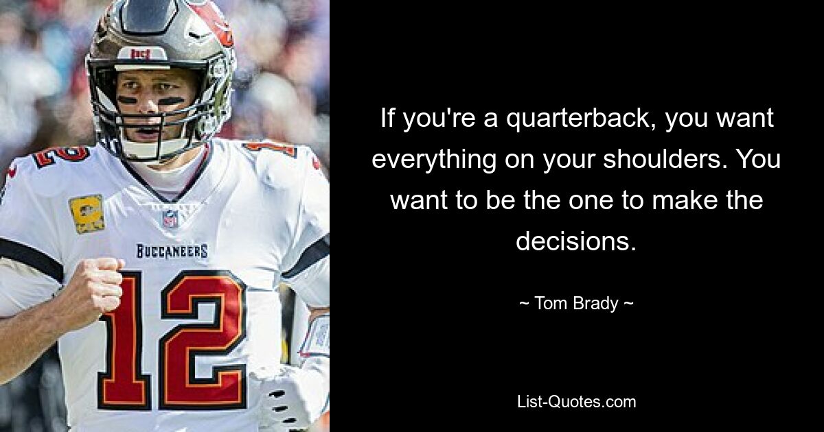 If you're a quarterback, you want everything on your shoulders. You want to be the one to make the decisions. — © Tom Brady