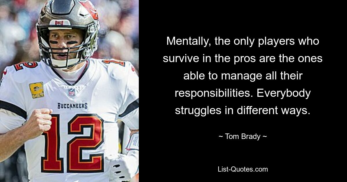 Mentally, the only players who survive in the pros are the ones able to manage all their responsibilities. Everybody struggles in different ways. — © Tom Brady