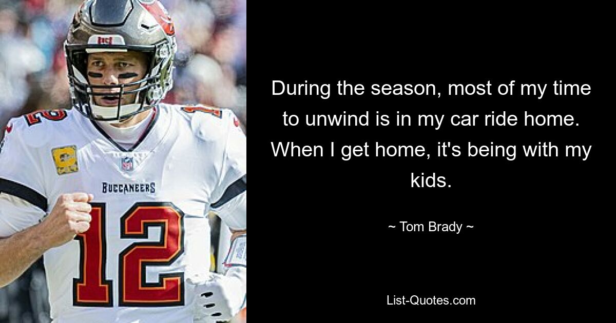 During the season, most of my time to unwind is in my car ride home. When I get home, it's being with my kids. — © Tom Brady