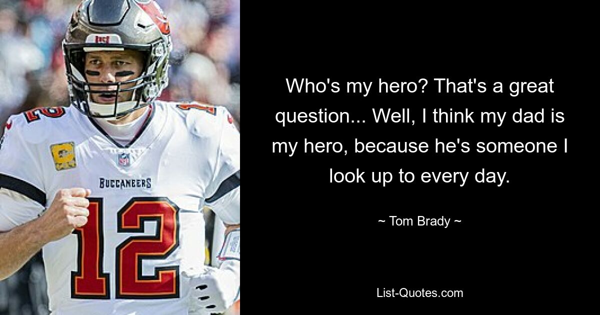 Who's my hero? That's a great question... Well, I think my dad is my hero, because he's someone I look up to every day. — © Tom Brady