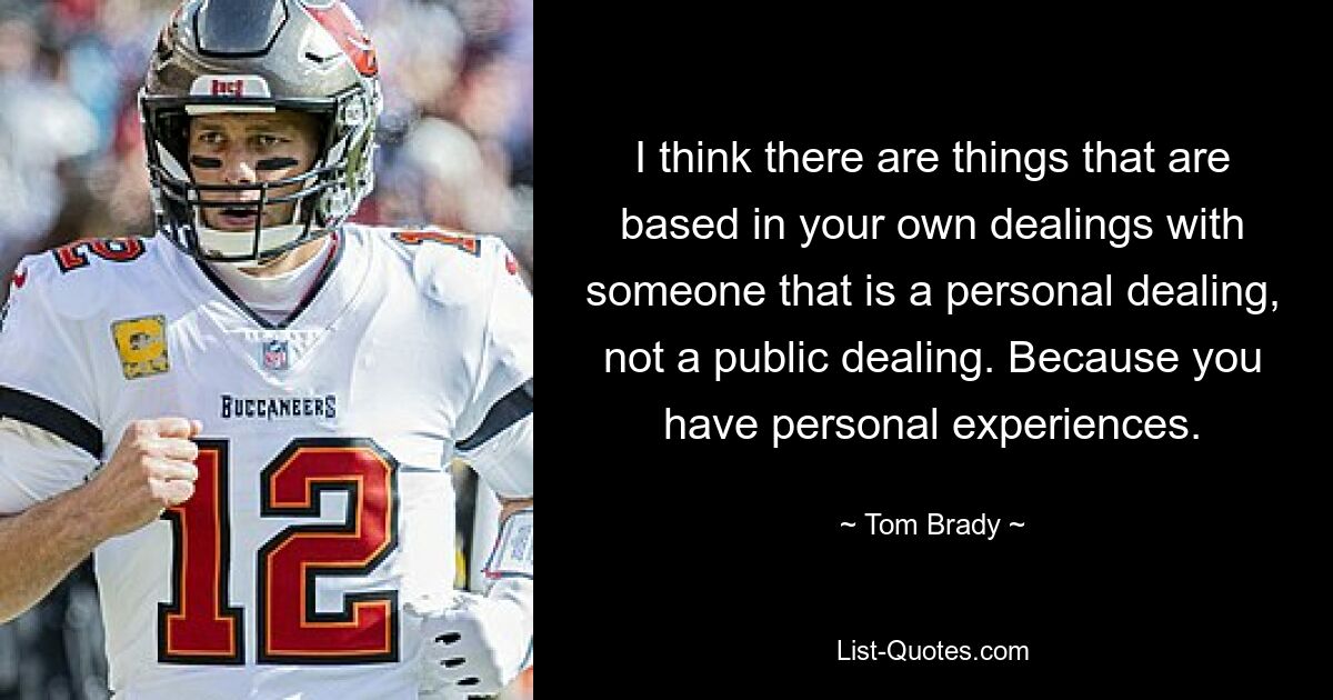 I think there are things that are based in your own dealings with someone that is a personal dealing, not a public dealing. Because you have personal experiences. — © Tom Brady