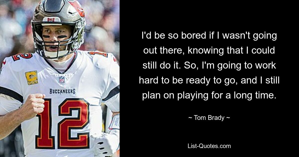 I'd be so bored if I wasn't going out there, knowing that I could still do it. So, I'm going to work hard to be ready to go, and I still plan on playing for a long time. — © Tom Brady