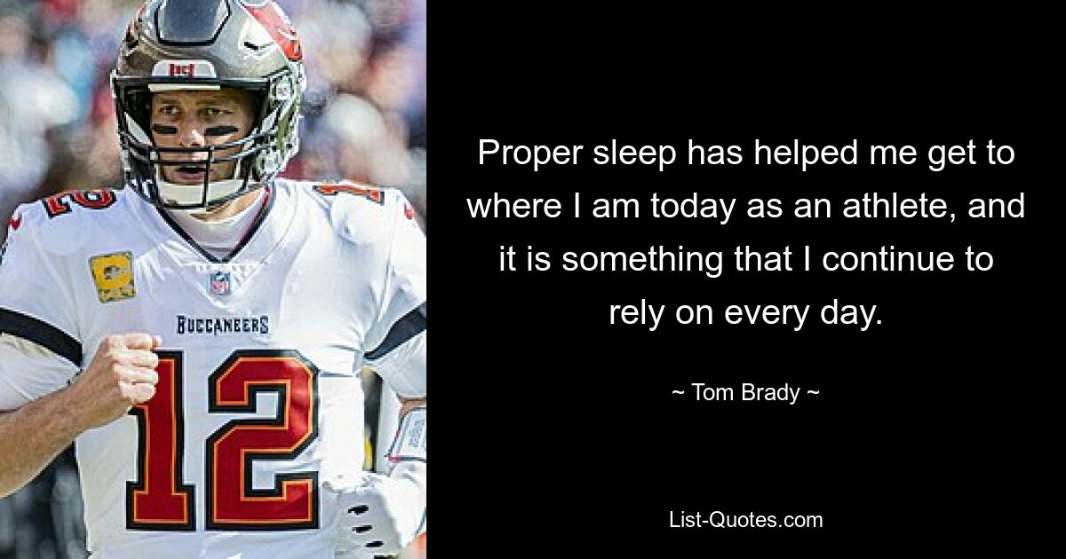 Proper sleep has helped me get to where I am today as an athlete, and it is something that I continue to rely on every day. — © Tom Brady