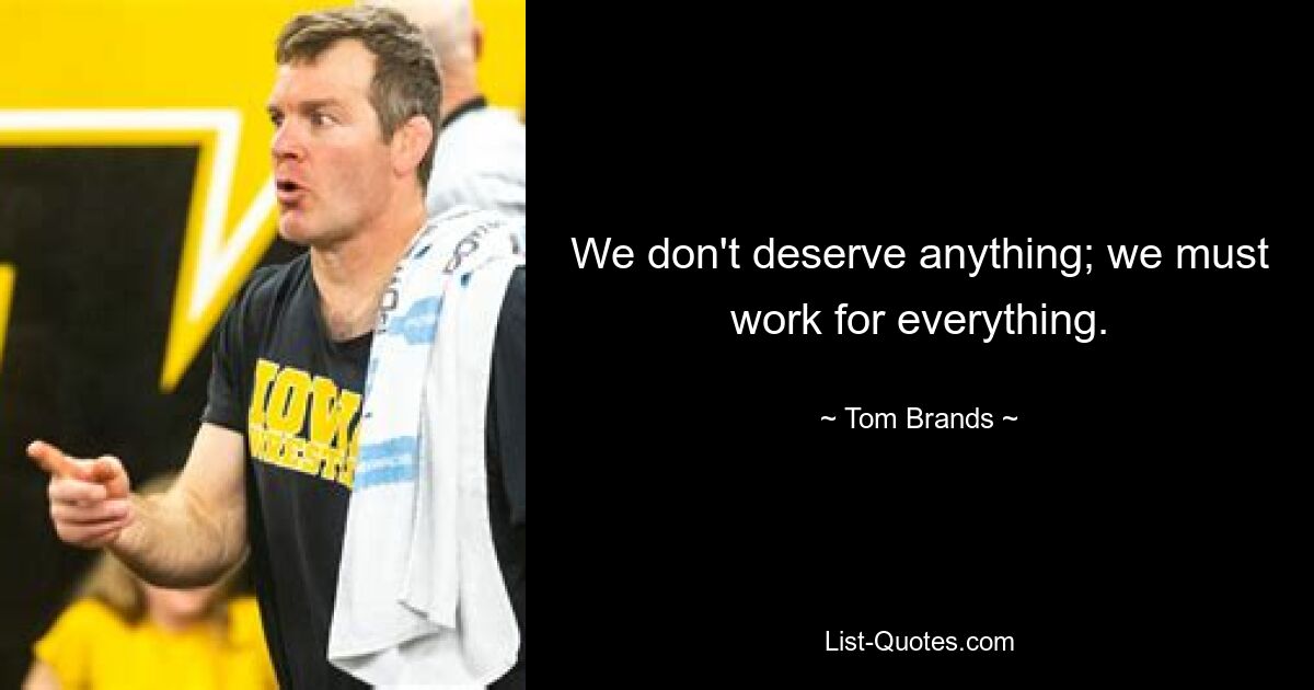 We don't deserve anything; we must work for everything. — © Tom Brands