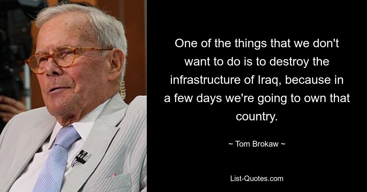 One of the things that we don't want to do is to destroy the infrastructure of Iraq, because in a few days we're going to own that country. — © Tom Brokaw