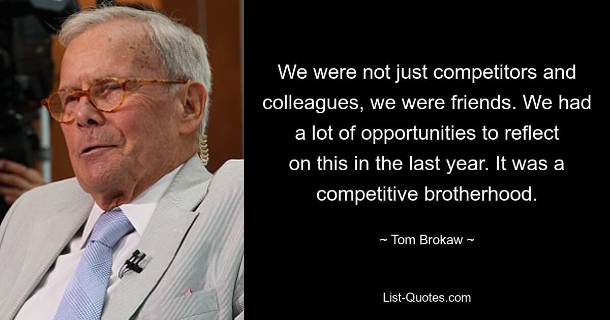 We were not just competitors and colleagues, we were friends. We had a lot of opportunities to reflect on this in the last year. It was a competitive brotherhood. — © Tom Brokaw