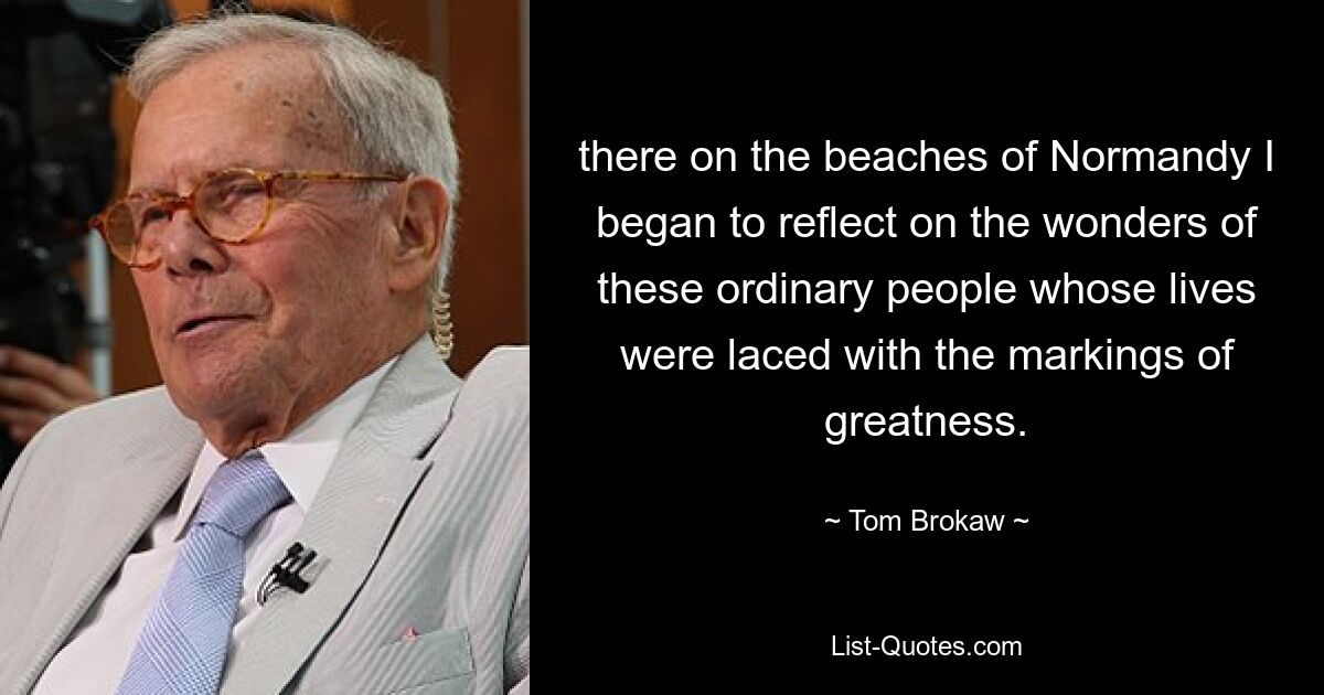 there on the beaches of Normandy I began to reflect on the wonders of these ordinary people whose lives were laced with the markings of greatness. — © Tom Brokaw