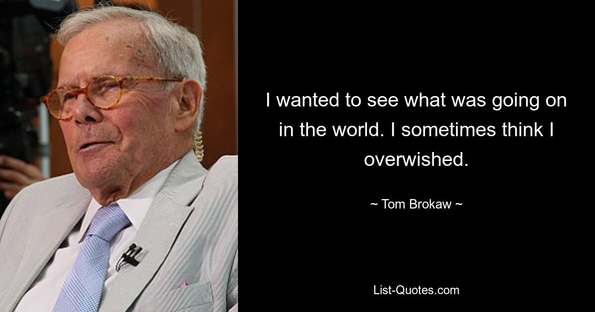 I wanted to see what was going on in the world. I sometimes think I overwished. — © Tom Brokaw