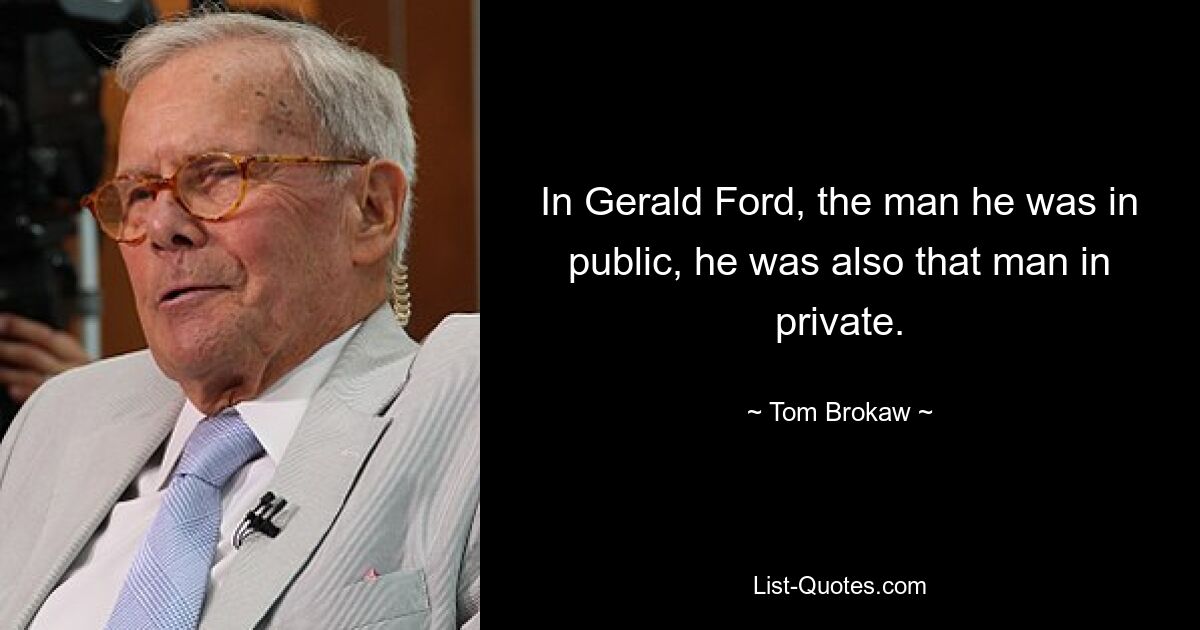 In Gerald Ford, the man he was in public, he was also that man in private. — © Tom Brokaw