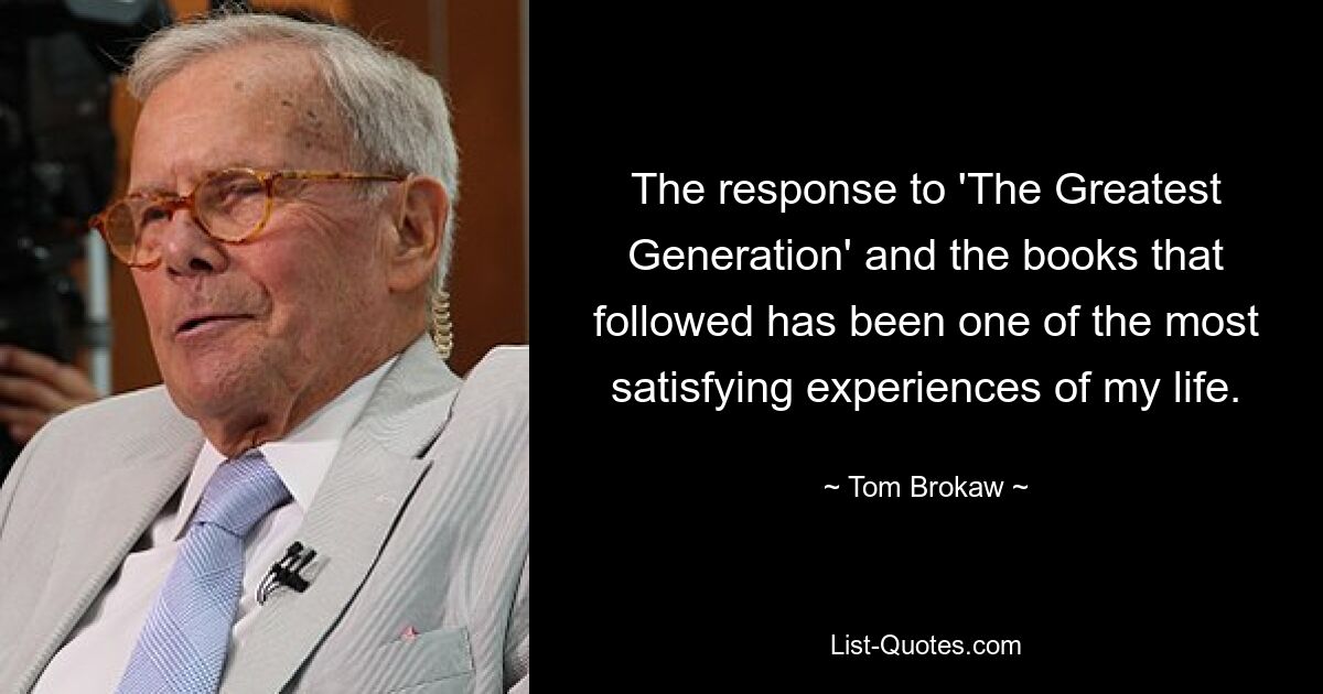 The response to 'The Greatest Generation' and the books that followed has been one of the most satisfying experiences of my life. — © Tom Brokaw