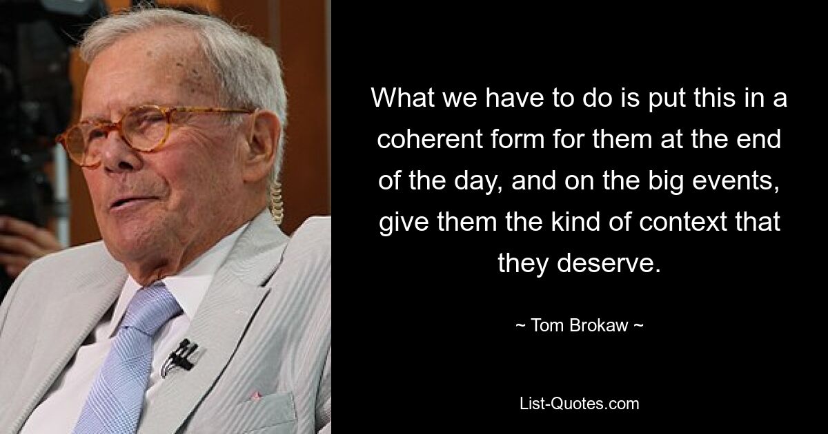 What we have to do is put this in a coherent form for them at the end of the day, and on the big events, give them the kind of context that they deserve. — © Tom Brokaw