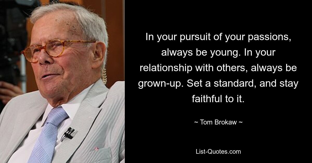 In your pursuit of your passions, always be young. In your relationship with others, always be grown-up. Set a standard, and stay faithful to it. — © Tom Brokaw