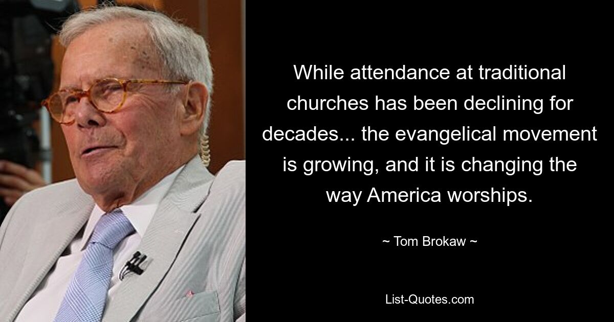 While attendance at traditional churches has been declining for decades... the evangelical movement is growing, and it is changing the way America worships. — © Tom Brokaw