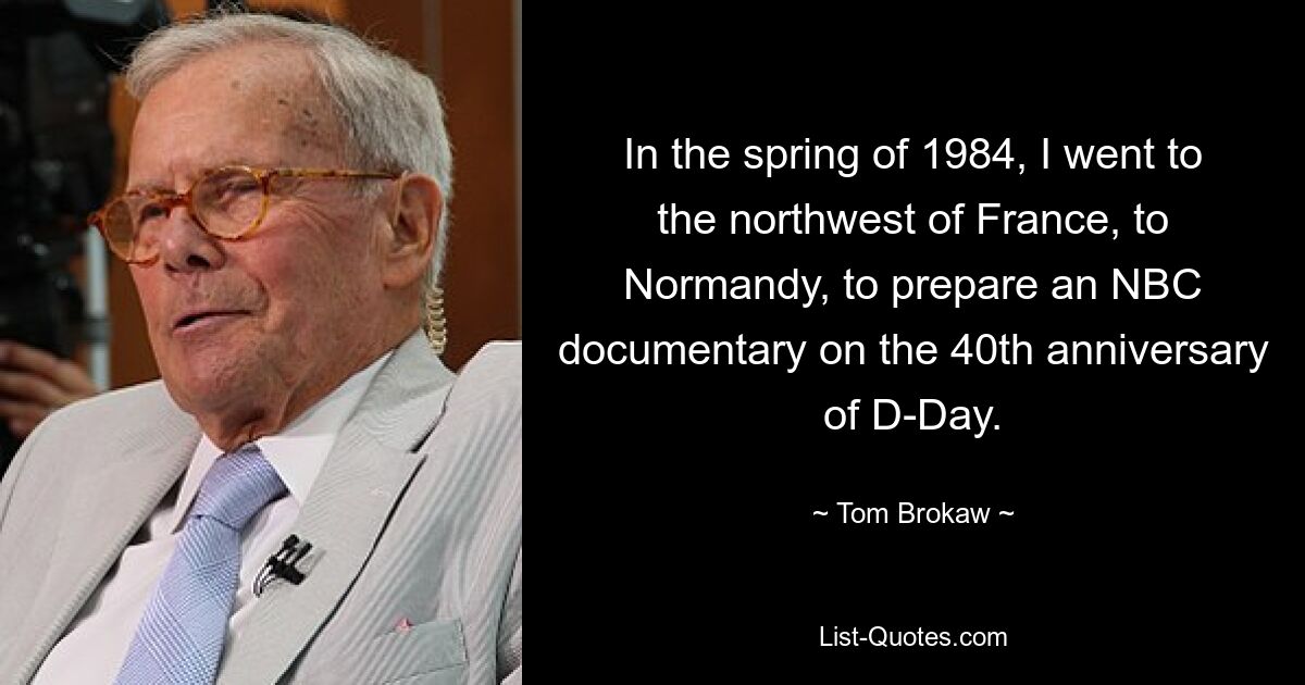 In the spring of 1984, I went to the northwest of France, to Normandy, to prepare an NBC documentary on the 40th anniversary of D-Day. — © Tom Brokaw