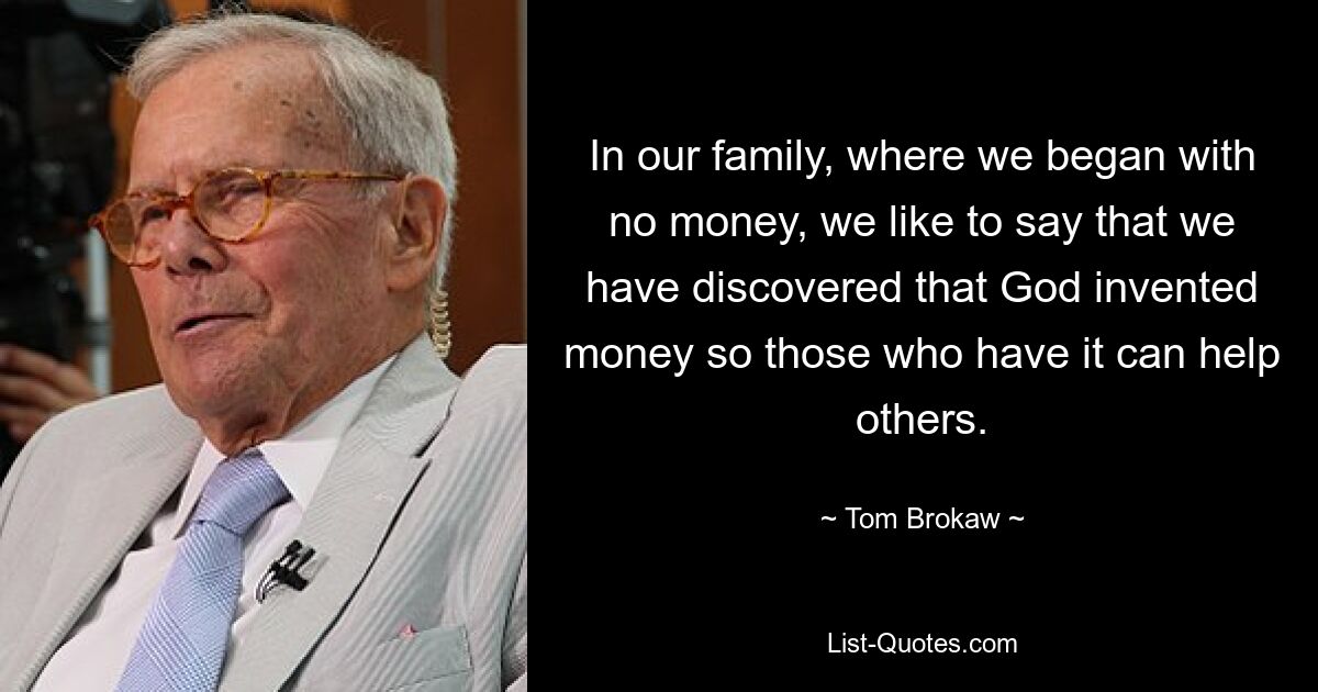 In our family, where we began with no money, we like to say that we have discovered that God invented money so those who have it can help others. — © Tom Brokaw