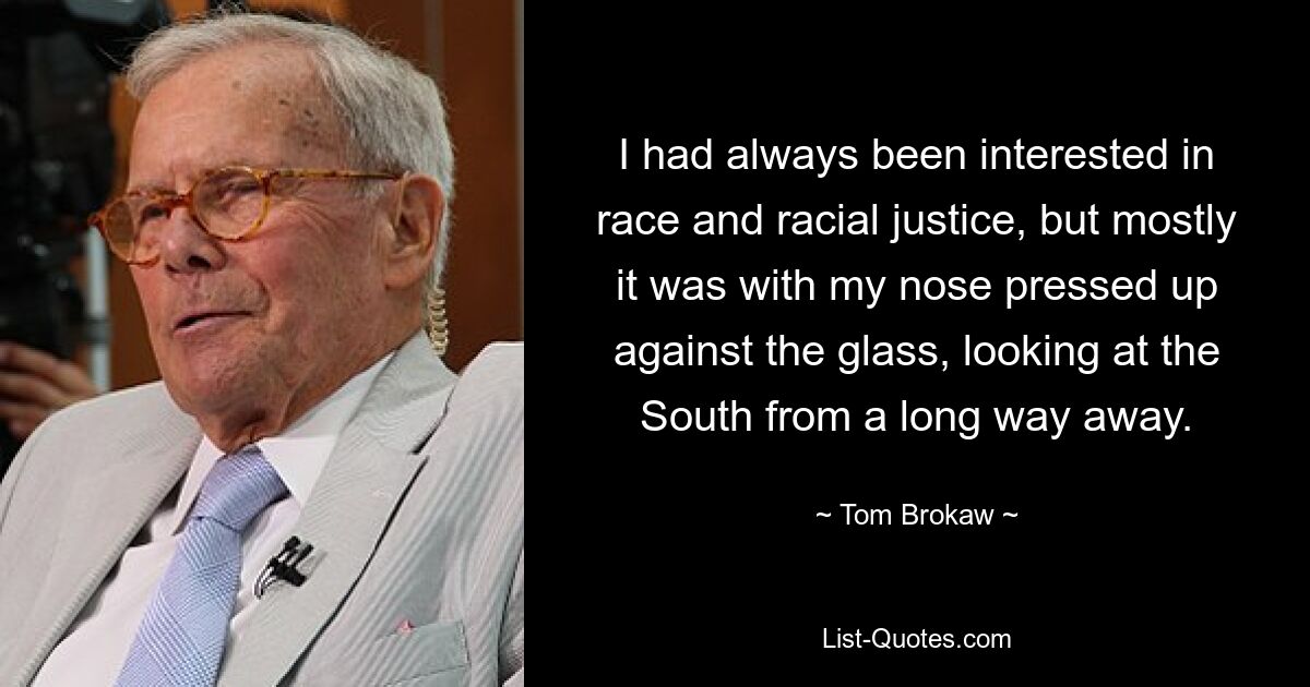 I had always been interested in race and racial justice, but mostly it was with my nose pressed up against the glass, looking at the South from a long way away. — © Tom Brokaw