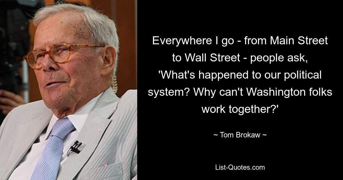 Everywhere I go - from Main Street to Wall Street - people ask, 'What's happened to our political system? Why can't Washington folks work together?' — © Tom Brokaw