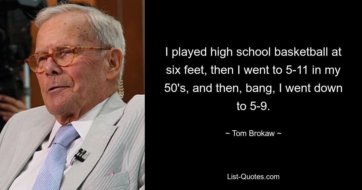 I played high school basketball at six feet, then I went to 5-11 in my 50's, and then, bang, I went down to 5-9. — © Tom Brokaw