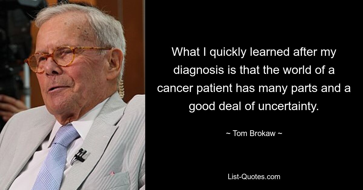 What I quickly learned after my diagnosis is that the world of a cancer patient has many parts and a good deal of uncertainty. — © Tom Brokaw