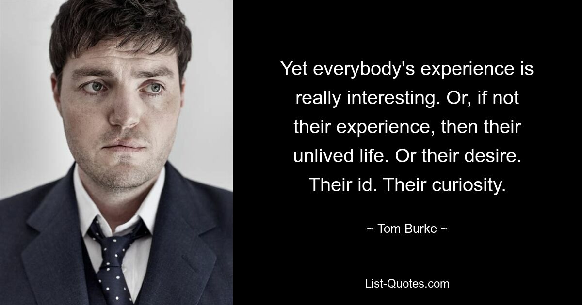 Yet everybody's experience is really interesting. Or, if not their experience, then their unlived life. Or their desire. Their id. Their curiosity. — © Tom Burke