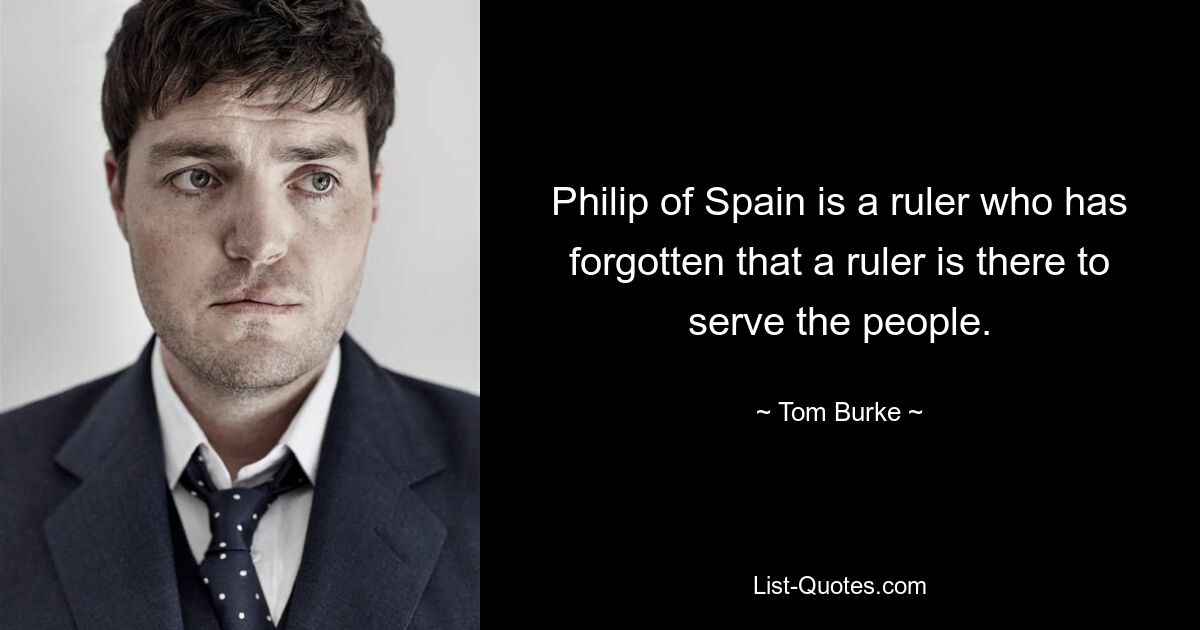 Philip of Spain is a ruler who has forgotten that a ruler is there to serve the people. — © Tom Burke