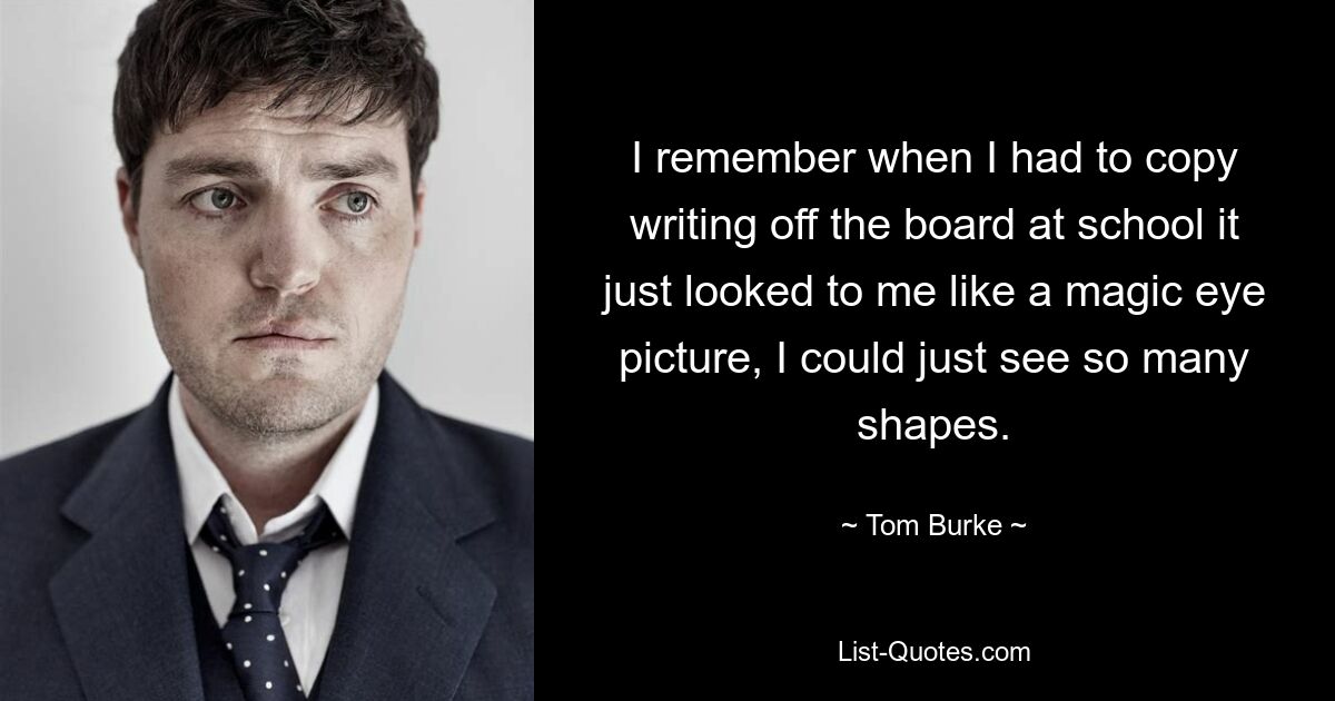 I remember when I had to copy writing off the board at school it just looked to me like a magic eye picture, I could just see so many shapes. — © Tom Burke