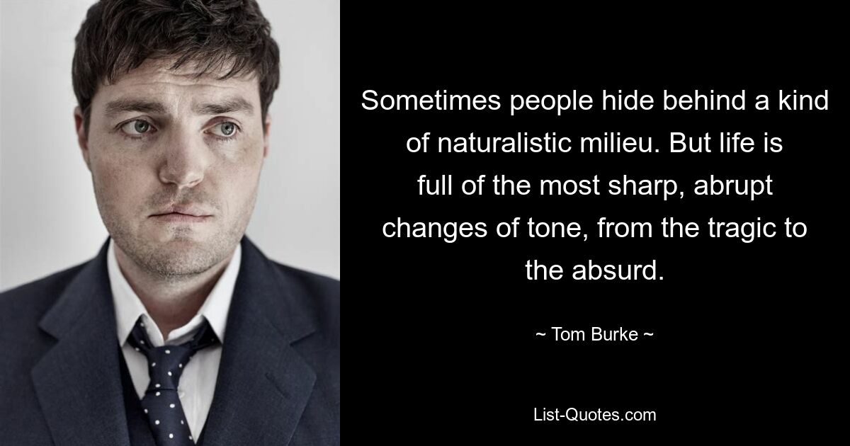 Sometimes people hide behind a kind of naturalistic milieu. But life is full of the most sharp, abrupt changes of tone, from the tragic to the absurd. — © Tom Burke