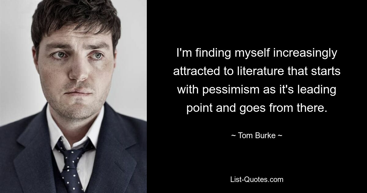 I'm finding myself increasingly attracted to literature that starts with pessimism as it's leading point and goes from there. — © Tom Burke