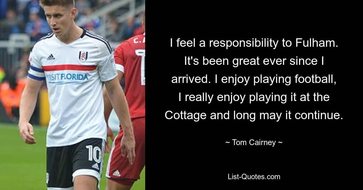 I feel a responsibility to Fulham. It's been great ever since I arrived. I enjoy playing football, I really enjoy playing it at the Cottage and long may it continue. — © Tom Cairney