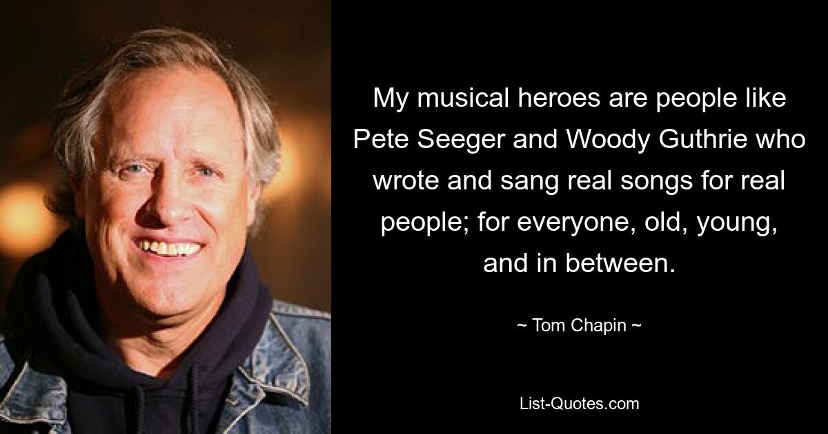 My musical heroes are people like Pete Seeger and Woody Guthrie who wrote and sang real songs for real people; for everyone, old, young, and in between. — © Tom Chapin