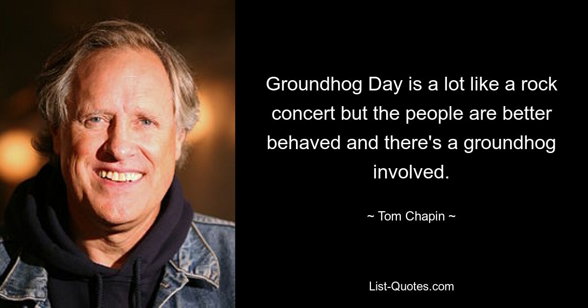 Groundhog Day is a lot like a rock concert but the people are better behaved and there's a groundhog involved. — © Tom Chapin