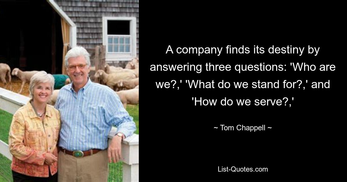 A company finds its destiny by answering three questions: 'Who are we?,' 'What do we stand for?,' and 'How do we serve?,' — © Tom Chappell