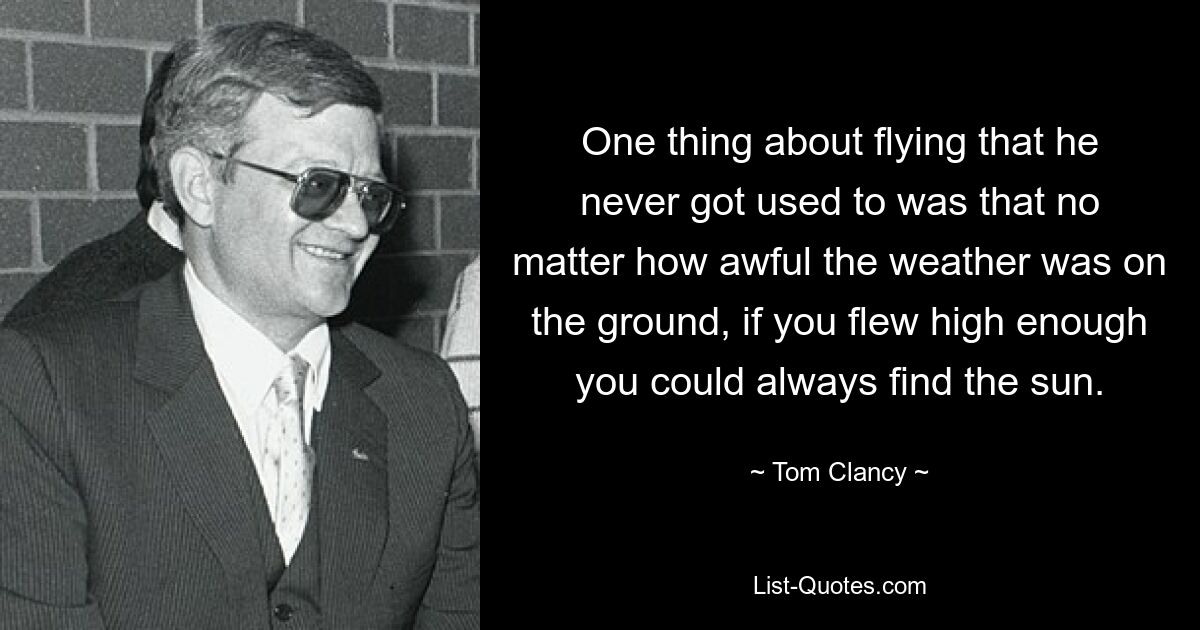 One thing about flying that he never got used to was that no matter how awful the weather was on the ground, if you flew high enough you could always find the sun. — © Tom Clancy