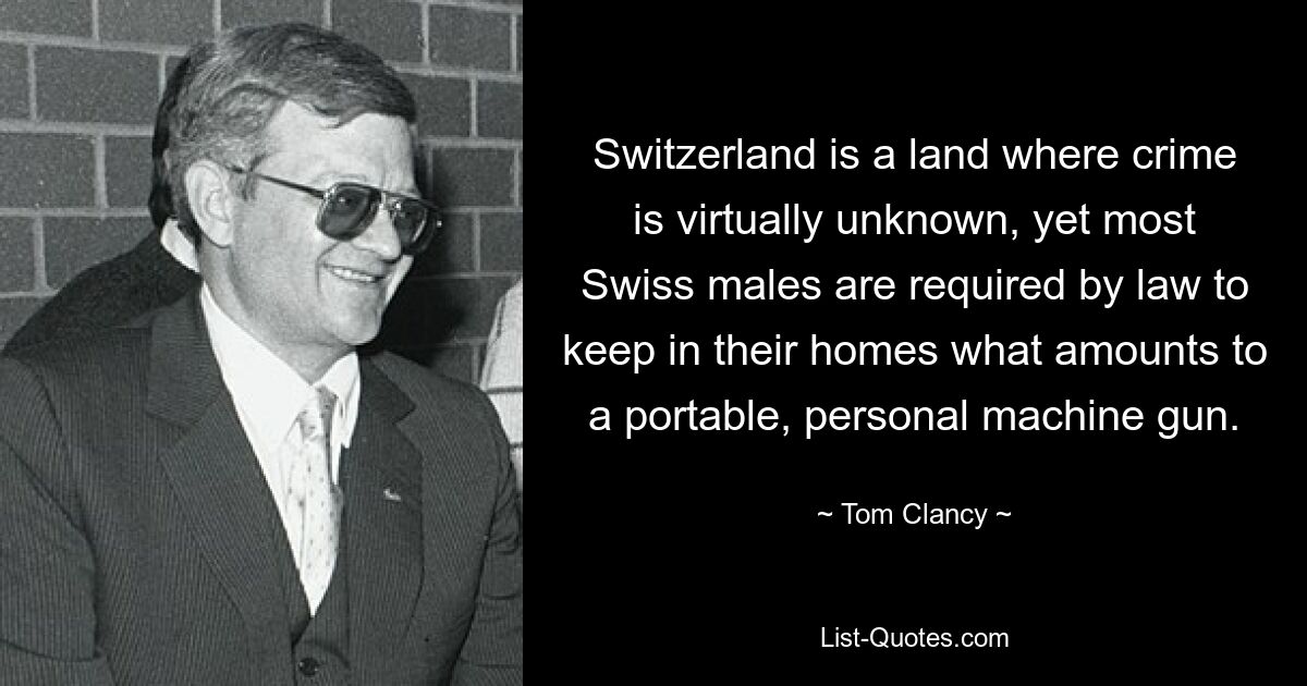 Switzerland is a land where crime is virtually unknown, yet most Swiss males are required by law to keep in their homes what amounts to a portable, personal machine gun. — © Tom Clancy