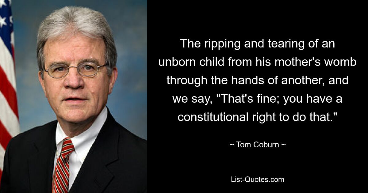 The ripping and tearing of an unborn child from his mother's womb through the hands of another, and we say, "That's fine; you have a constitutional right to do that." — © Tom Coburn