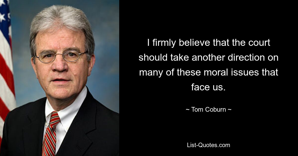 I firmly believe that the court should take another direction on many of these moral issues that face us. — © Tom Coburn