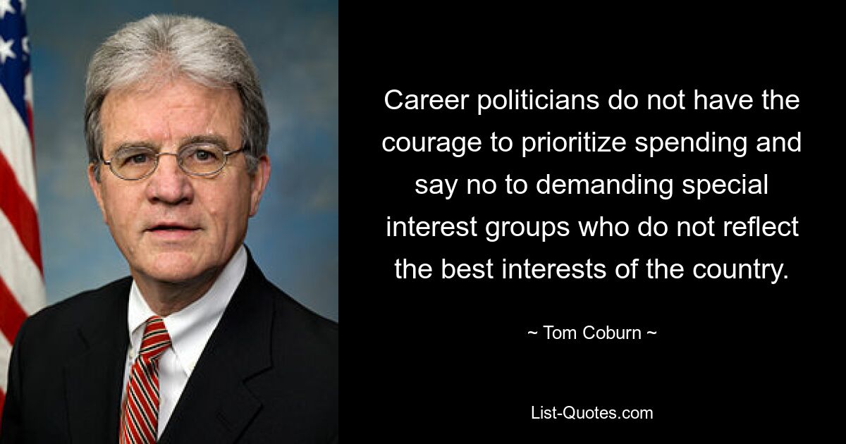 Career politicians do not have the courage to prioritize spending and say no to demanding special interest groups who do not reflect the best interests of the country. — © Tom Coburn