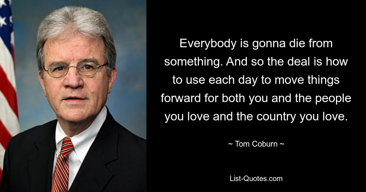 Everybody is gonna die from something. And so the deal is how to use each day to move things forward for both you and the people you love and the country you love. — © Tom Coburn