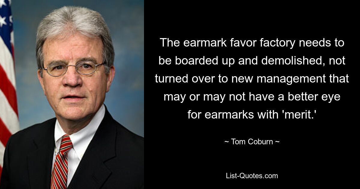 The earmark favor factory needs to be boarded up and demolished, not turned over to new management that may or may not have a better eye for earmarks with 'merit.' — © Tom Coburn