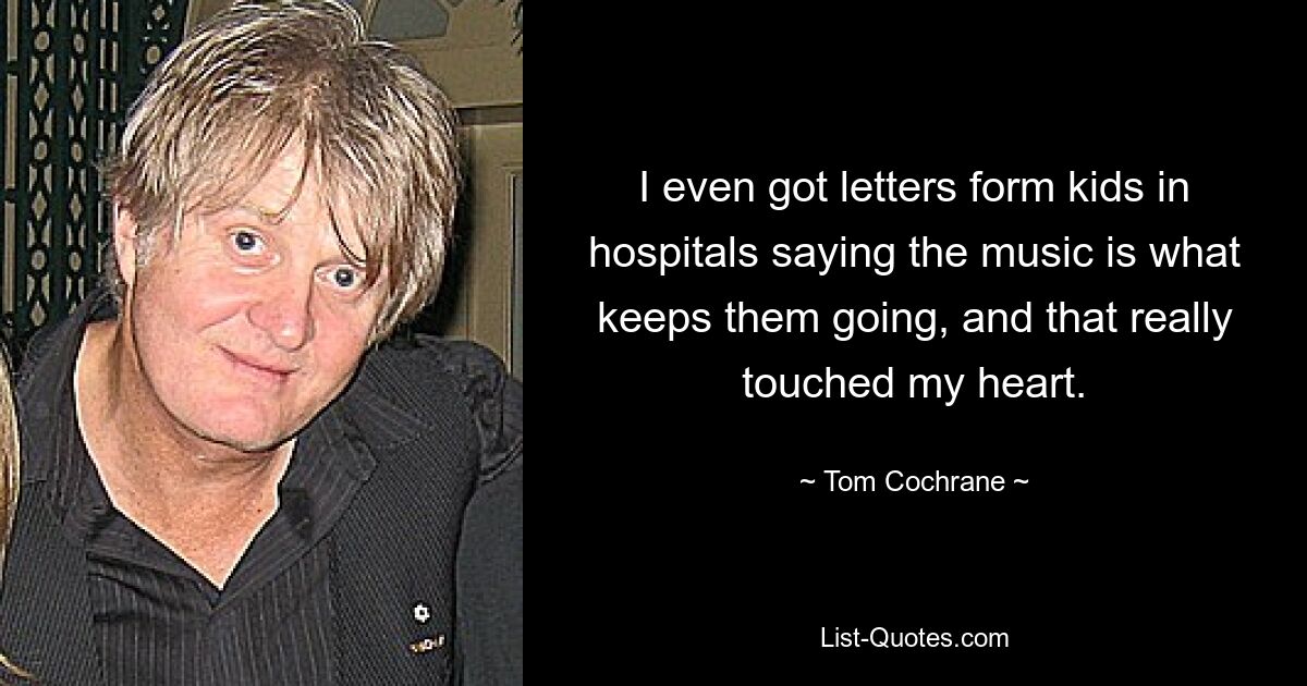 I even got letters form kids in hospitals saying the music is what keeps them going, and that really touched my heart. — © Tom Cochrane