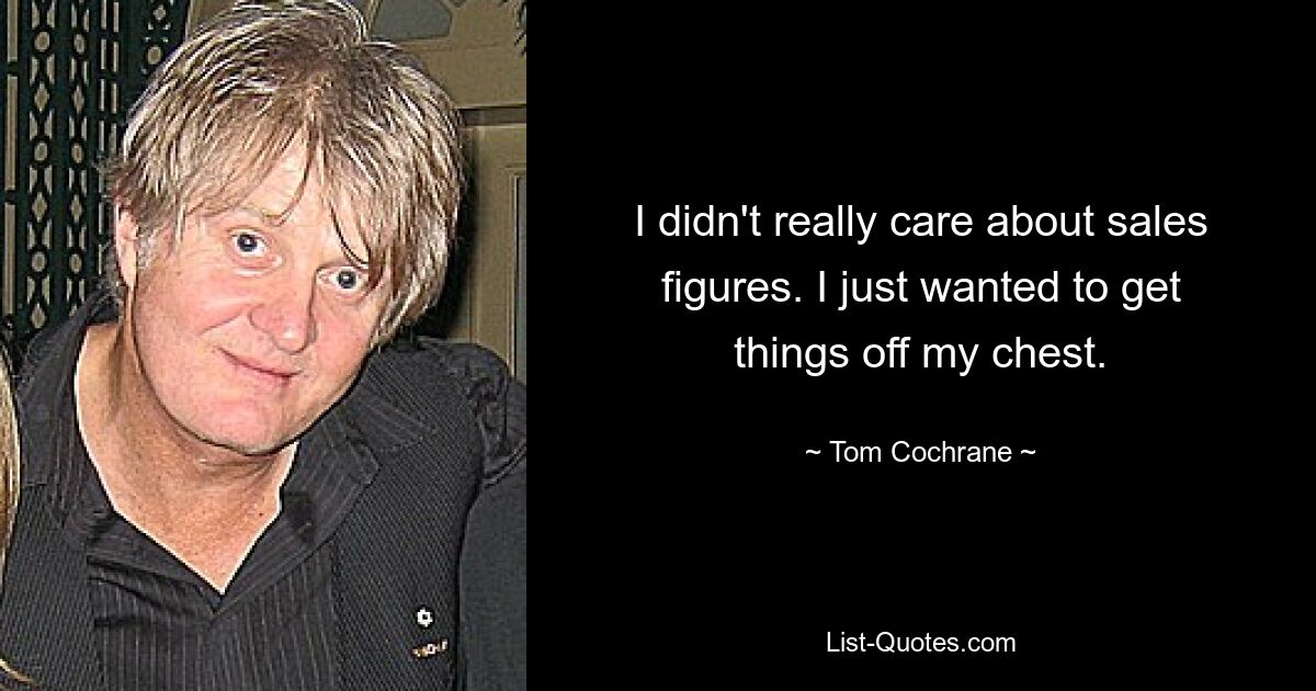 I didn't really care about sales figures. I just wanted to get things off my chest. — © Tom Cochrane